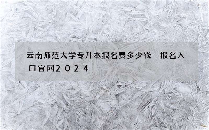 云南师范大学专升本报名费多少钱 报名入口官网2024